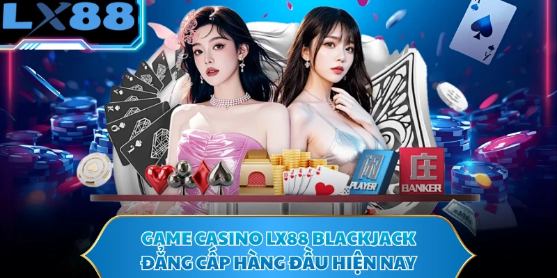 Game casino LX88 Blackjack đẳng cấp hàng đầu hiện nay